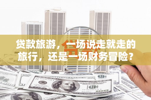 彝良贷款旅游，一场说走就走的旅行，还是一场财务冒险？