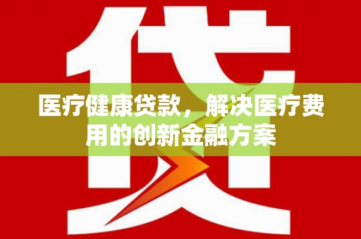 彝良医疗健康贷款，解决医疗费用的创新金融方案