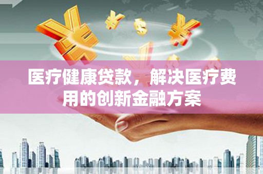 彝良医疗健康贷款，解决医疗费用的创新金融方案
